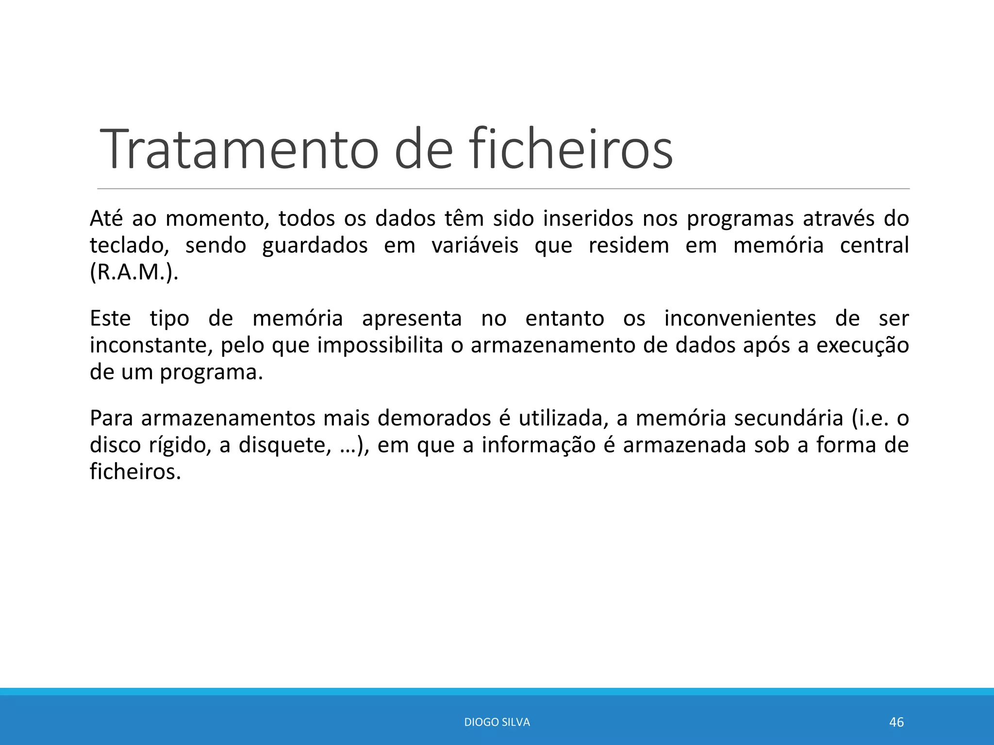 Tratamento de ficheiros
Até ao momento, todos os dados têm sido inseridos nos programas através do
teclado, sendo guardados em variáveis que residem em memória central
(R.A.M.).
Este tipo de memória apresenta no entanto os inconvenientes de ser
inconstante, pelo que impossibilita o armazenamento de dados após a execução
de um programa.
Para armazenamentos mais demorados é utilizada, a memória secundária (i.e. o
disco rígido, a disquete, …), em que a informação é armazenada sob a forma de
ficheiros.
DIOGO SILVA 46
 
