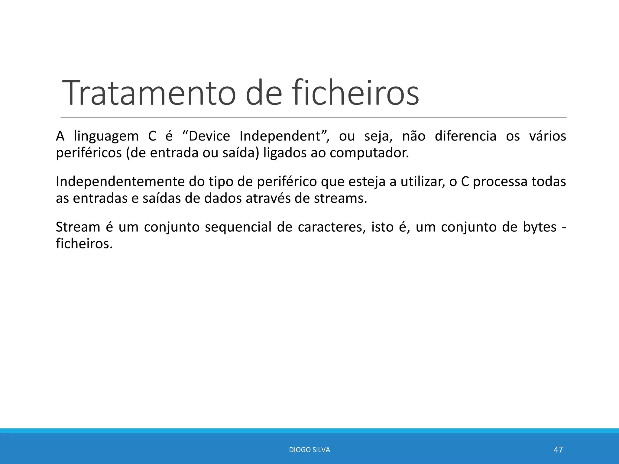 Tratamento de ficheiros
A linguagem C é “Device Independent”, ou seja, não diferencia os vários
periféricos (de entrada ou saída) ligados ao computador.
Independentemente do tipo de periférico que esteja a utilizar, o C processa todas
as entradas e saídas de dados através de streams.
Stream é um conjunto sequencial de caracteres, isto é, um conjunto de bytes -
ficheiros.
DIOGO SILVA 47
 