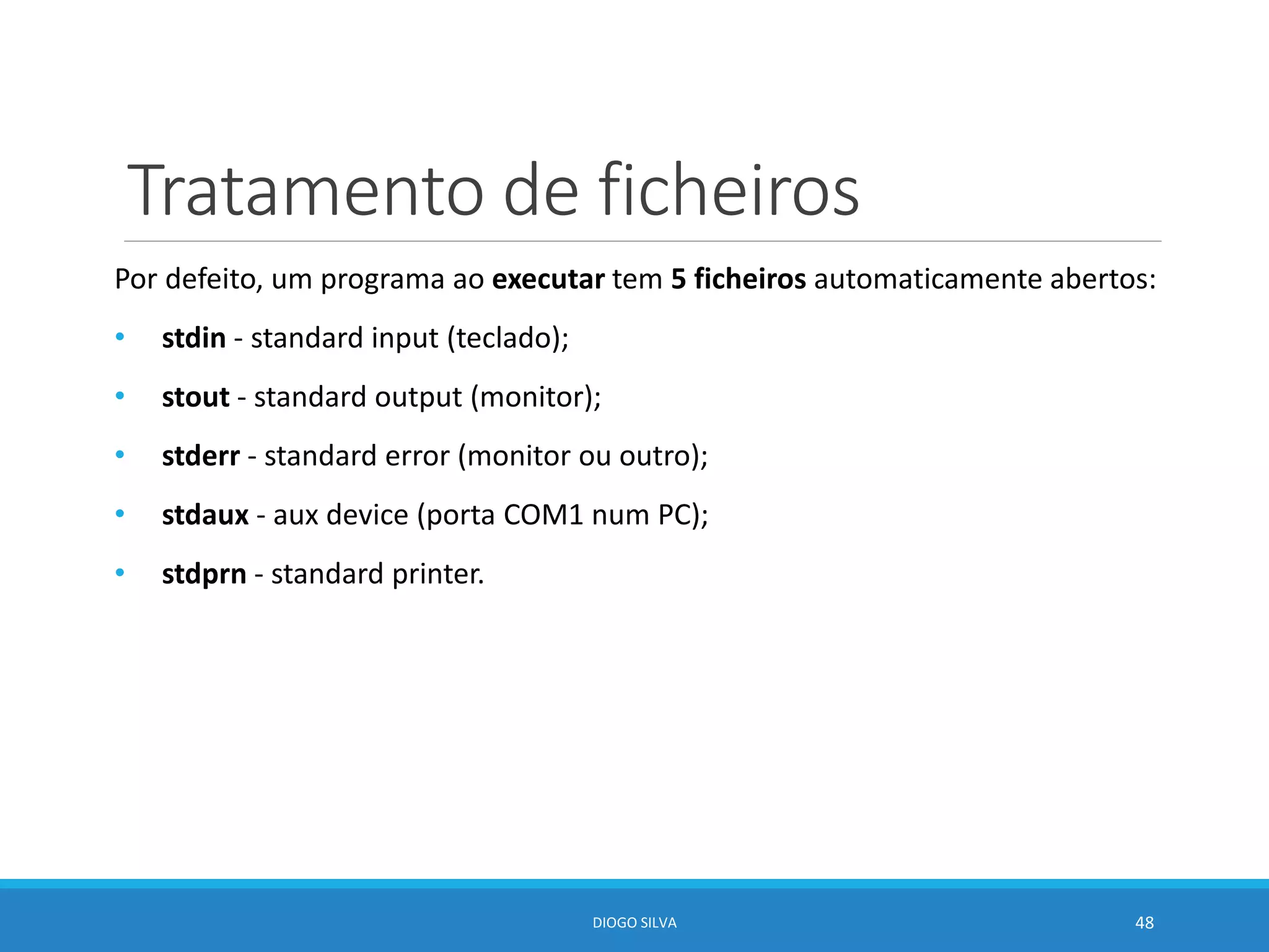 Tratamento de ficheiros
Por defeito, um programa ao executar tem 5 ficheiros automaticamente abertos:
• stdin - standard input (teclado);
• stout - standard output (monitor);
• stderr - standard error (monitor ou outro);
• stdaux - aux device (porta COM1 num PC);
• stdprn - standard printer.
DIOGO SILVA 48
 