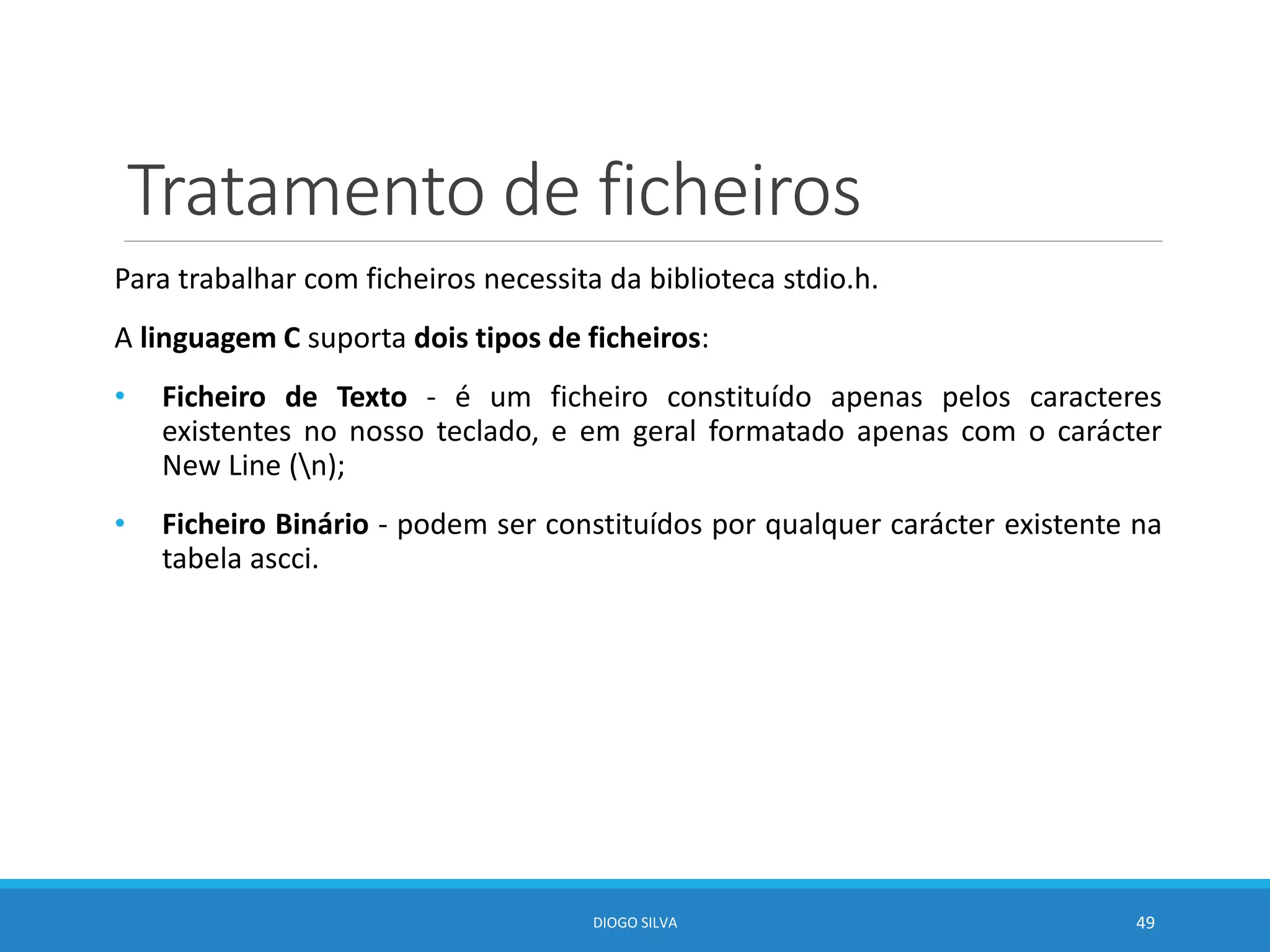 Tratamento de ficheiros
Para trabalhar com ficheiros necessita da biblioteca stdio.h.
A linguagem C suporta dois tipos de ficheiros:
• Ficheiro de Texto - é um ficheiro constituído apenas pelos caracteres
existentes no nosso teclado, e em geral formatado apenas com o carácter
New Line (n);
• Ficheiro Binário - podem ser constituídos por qualquer carácter existente na
tabela ascci.
DIOGO SILVA 49
 