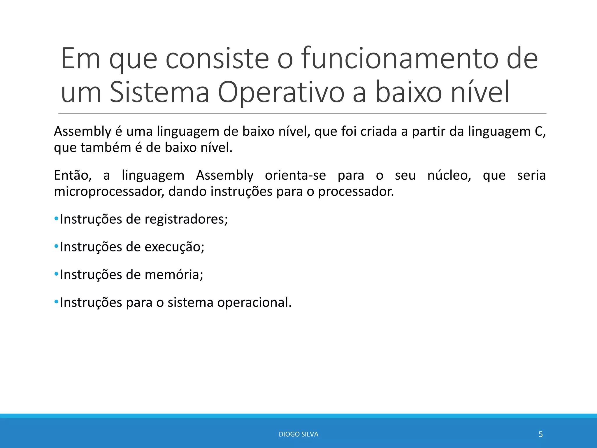 Em que consiste o funcionamento de
um Sistema Operativo a baixo nível
Assembly é uma linguagem de baixo nível, que foi criada a partir da linguagem C,
que também é de baixo nível.
Então, a linguagem Assembly orienta-se para o seu núcleo, que seria
microprocessador, dando instruções para o processador.
•Instruções de registradores;
•Instruções de execução;
•Instruções de memória;
•Instruções para o sistema operacional.
DIOGO SILVA 5
 