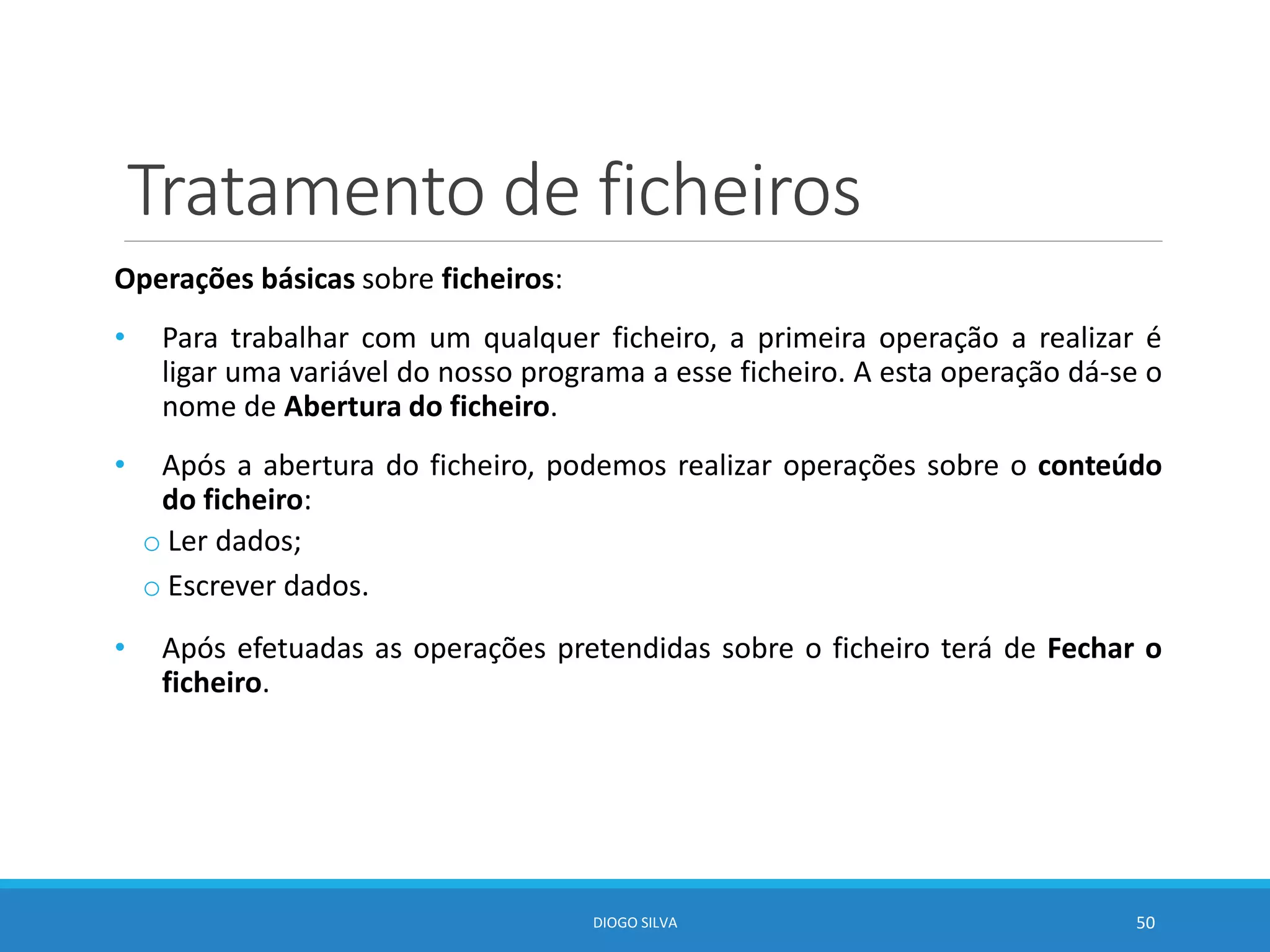 Tratamento de ficheiros
Operações básicas sobre ficheiros:
• Para trabalhar com um qualquer ficheiro, a primeira operação a realizar é
ligar uma variável do nosso programa a esse ficheiro. A esta operação dá-se o
nome de Abertura do ficheiro.
• Após a abertura do ficheiro, podemos realizar operações sobre o conteúdo
do ficheiro:
o Ler dados;
o Escrever dados.
• Após efetuadas as operações pretendidas sobre o ficheiro terá de Fechar o
ficheiro.
DIOGO SILVA 50
 