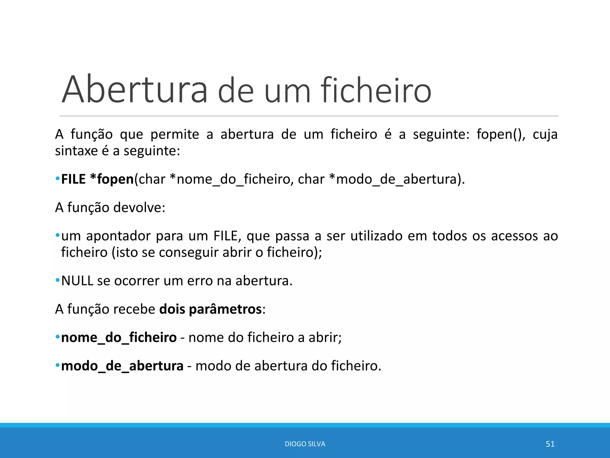 Abertura de um ficheiro
A função que permite a abertura de um ficheiro é a seguinte: fopen(), cuja
sintaxe é a seguinte:
•FILE *fopen(char *nome_do_ficheiro, char *modo_de_abertura).
A função devolve:
•um apontador para um FILE, que passa a ser utilizado em todos os acessos ao
ficheiro (isto se conseguir abrir o ficheiro);
•NULL se ocorrer um erro na abertura.
A função recebe dois parâmetros:
•nome_do_ficheiro - nome do ficheiro a abrir;
•modo_de_abertura - modo de abertura do ficheiro.
DIOGO SILVA 51
 