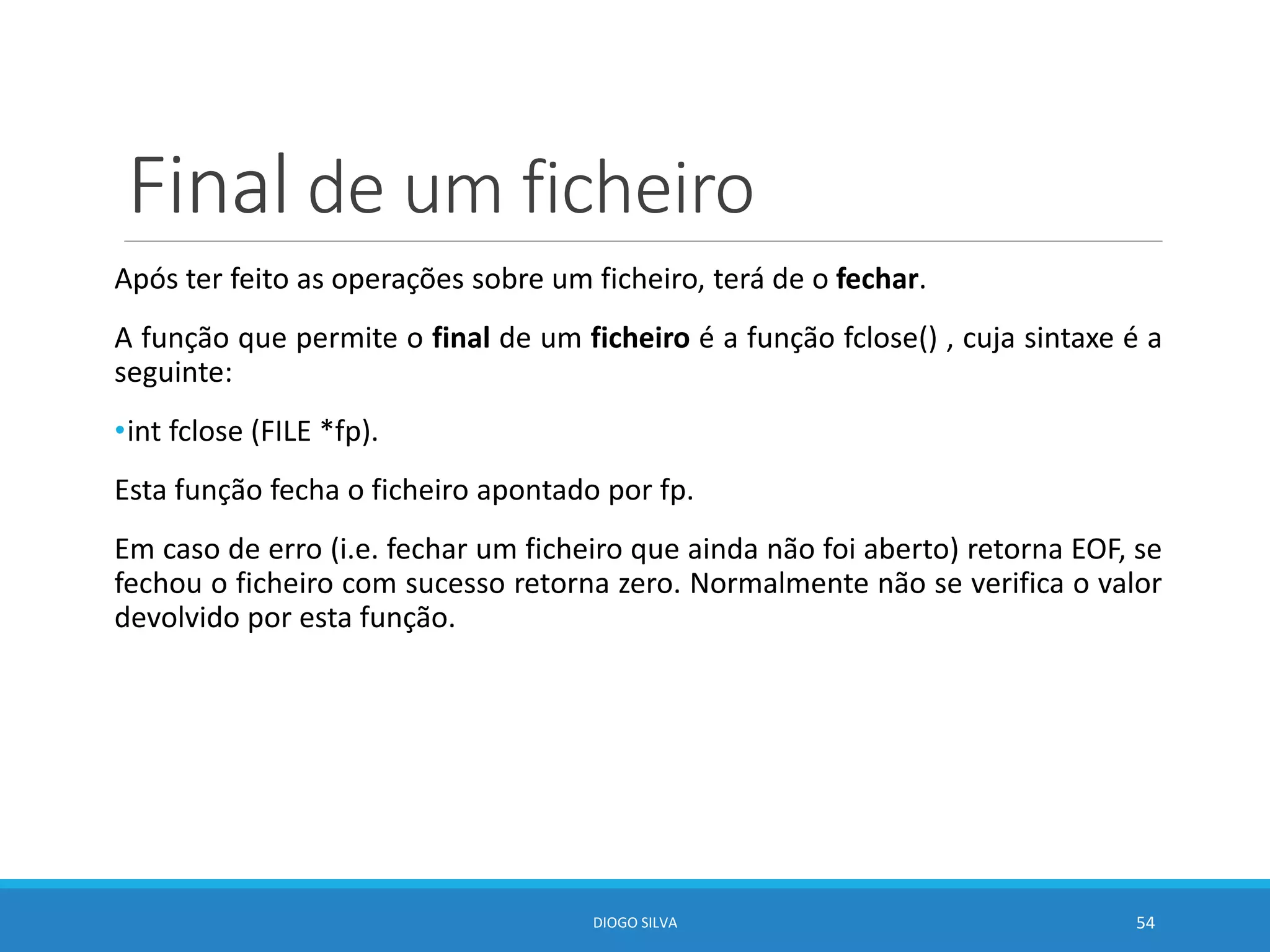 Final de um ficheiro
Após ter feito as operações sobre um ficheiro, terá de o fechar.
A função que permite o final de um ficheiro é a função fclose() , cuja sintaxe é a
seguinte:
•int fclose (FILE *fp).
Esta função fecha o ficheiro apontado por fp.
Em caso de erro (i.e. fechar um ficheiro que ainda não foi aberto) retorna EOF, se
fechou o ficheiro com sucesso retorna zero. Normalmente não se verifica o valor
devolvido por esta função.
DIOGO SILVA 54
 
