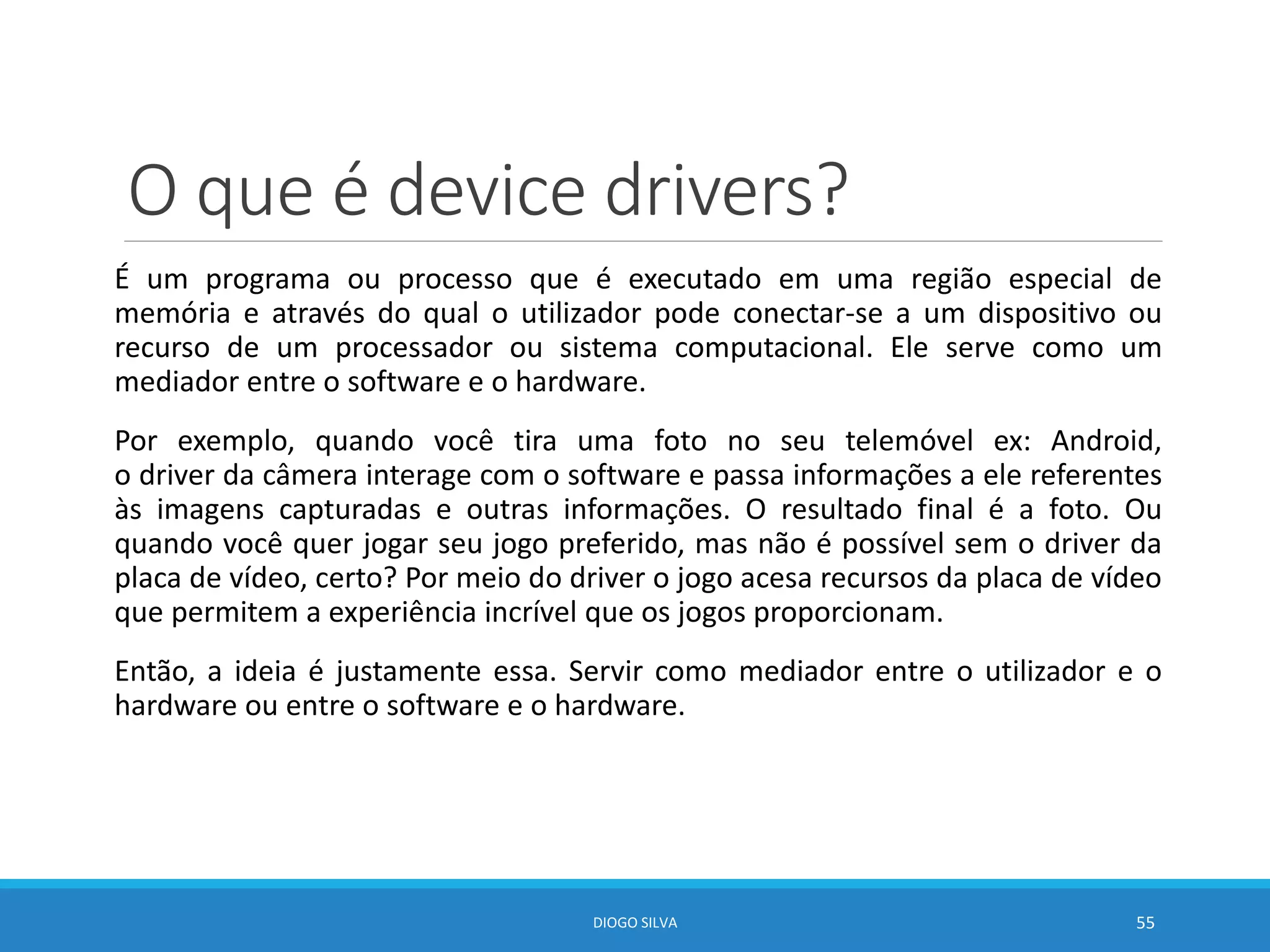 O que é device drivers?
É um programa ou processo que é executado em uma região especial de
memória e através do qual o utilizador pode conectar-se a um dispositivo ou
recurso de um processador ou sistema computacional. Ele serve como um
mediador entre o software e o hardware.
Por exemplo, quando você tira uma foto no seu telemóvel ex: Android,
o driver da câmera interage com o software e passa informações a ele referentes
às imagens capturadas e outras informações. O resultado final é a foto. Ou
quando você quer jogar seu jogo preferido, mas não é possível sem o driver da
placa de vídeo, certo? Por meio do driver o jogo acesa recursos da placa de vídeo
que permitem a experiência incrível que os jogos proporcionam.
Então, a ideia é justamente essa. Servir como mediador entre o utilizador e o
hardware ou entre o software e o hardware.
DIOGO SILVA 55
 