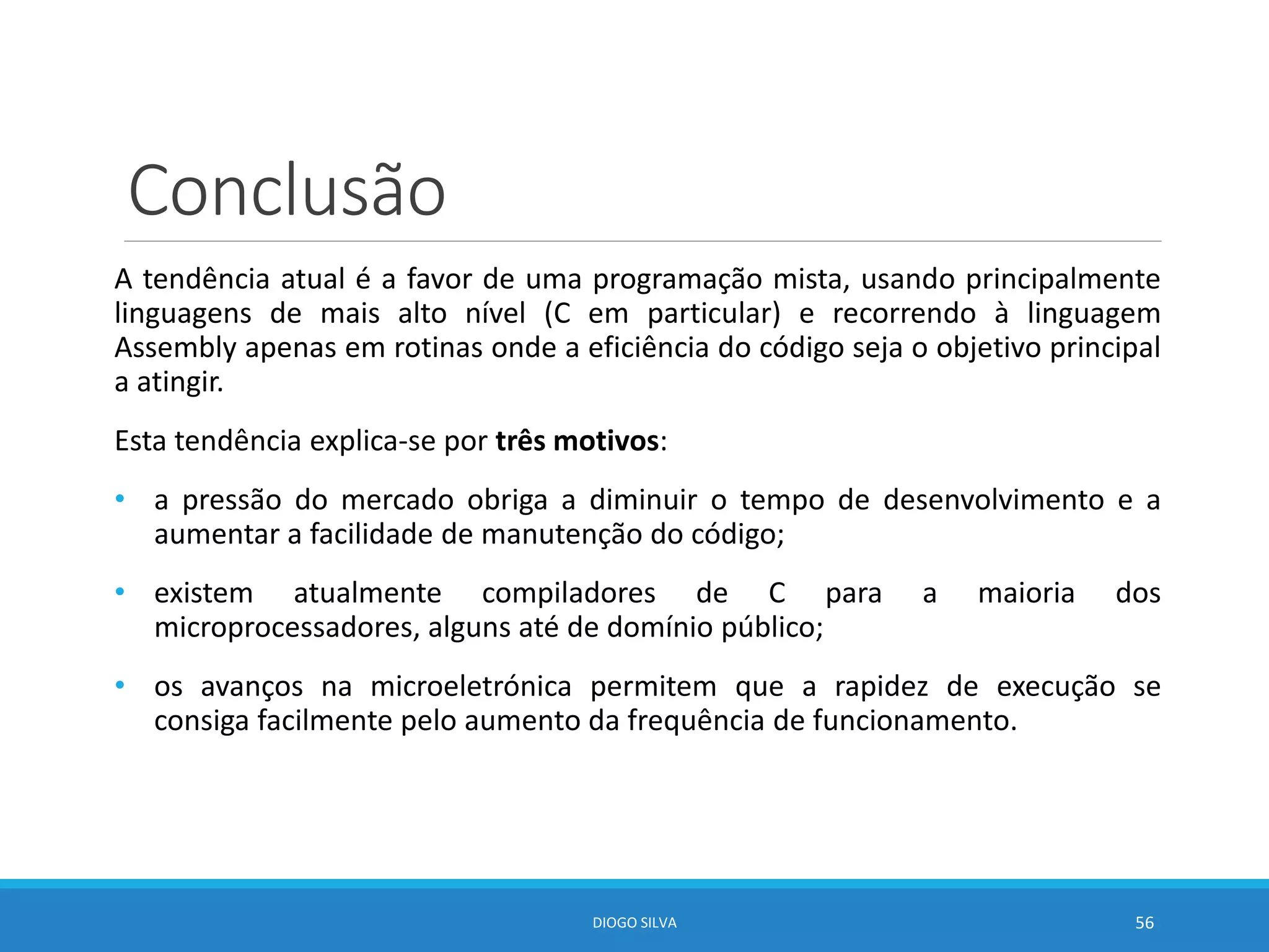 Conclusão
A tendência atual é a favor de uma programação mista, usando principalmente
linguagens de mais alto nível (C em particular) e recorrendo à linguagem
Assembly apenas em rotinas onde a eficiência do código seja o objetivo principal
a atingir.
Esta tendência explica-se por três motivos:
• a pressão do mercado obriga a diminuir o tempo de desenvolvimento e a
aumentar a facilidade de manutenção do código;
• existem atualmente compiladores de C para a maioria dos
microprocessadores, alguns até de domínio público;
• os avanços na microeletrónica permitem que a rapidez de execução se
consiga facilmente pelo aumento da frequência de funcionamento.
DIOGO SILVA 56
 