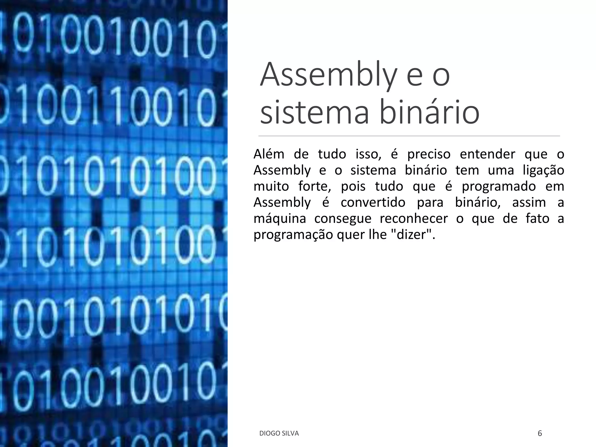 Assembly e o
sistema binário
Além de tudo isso, é preciso entender que o
Assembly e o sistema binário tem uma ligação
muito forte, pois tudo que é programado em
Assembly é convertido para binário, assim a
máquina consegue reconhecer o que de fato a
programação quer lhe "dizer".
DIOGO SILVA 6
 