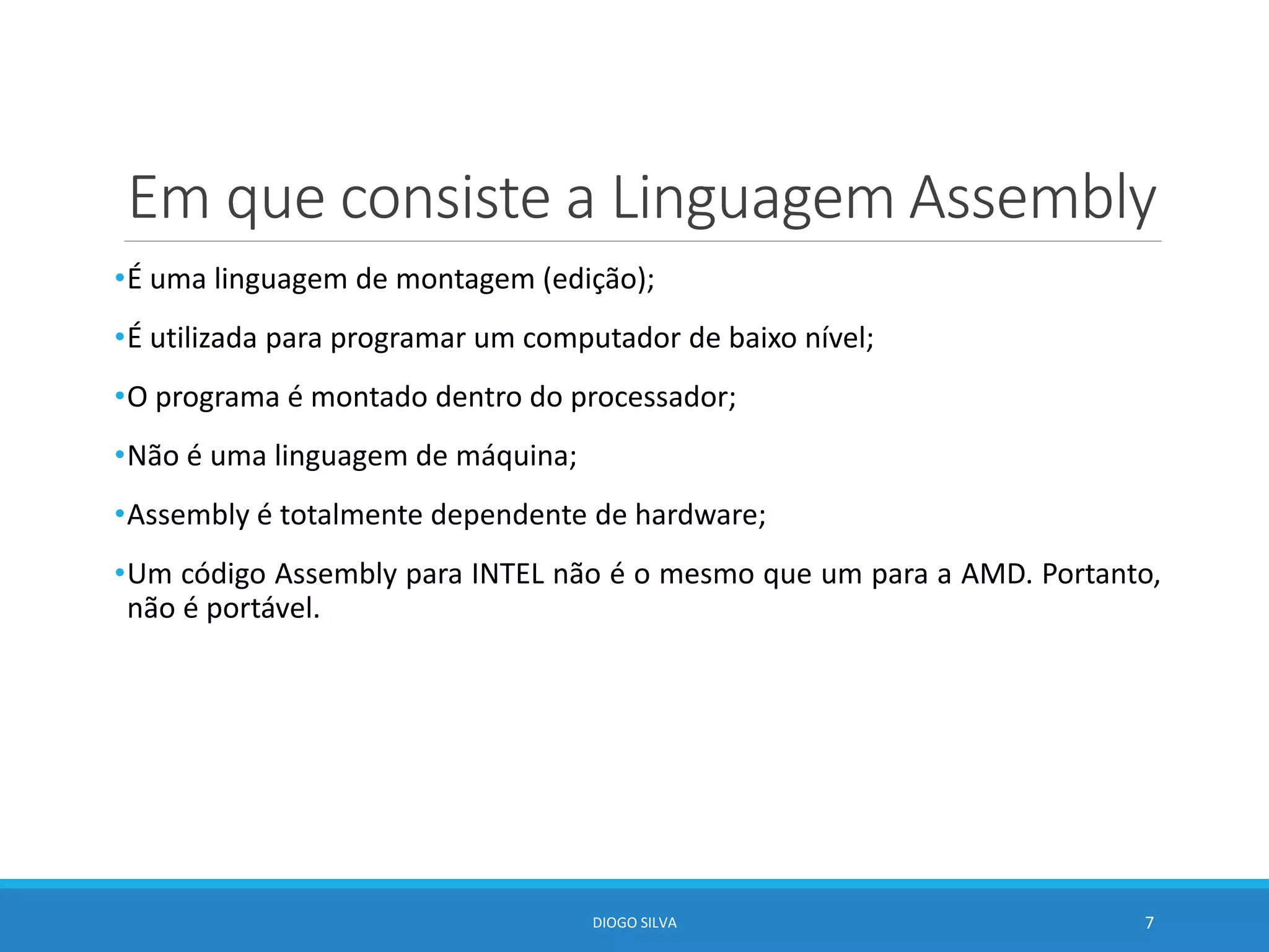 Em que consiste a Linguagem Assembly
•É uma linguagem de montagem (edição);
•É utilizada para programar um computador de baixo nível;
•O programa é montado dentro do processador;
•Não é uma linguagem de máquina;
•Assembly é totalmente dependente de hardware;
•Um código Assembly para INTEL não é o mesmo que um para a AMD. Portanto,
não é portável.
DIOGO SILVA 7
 