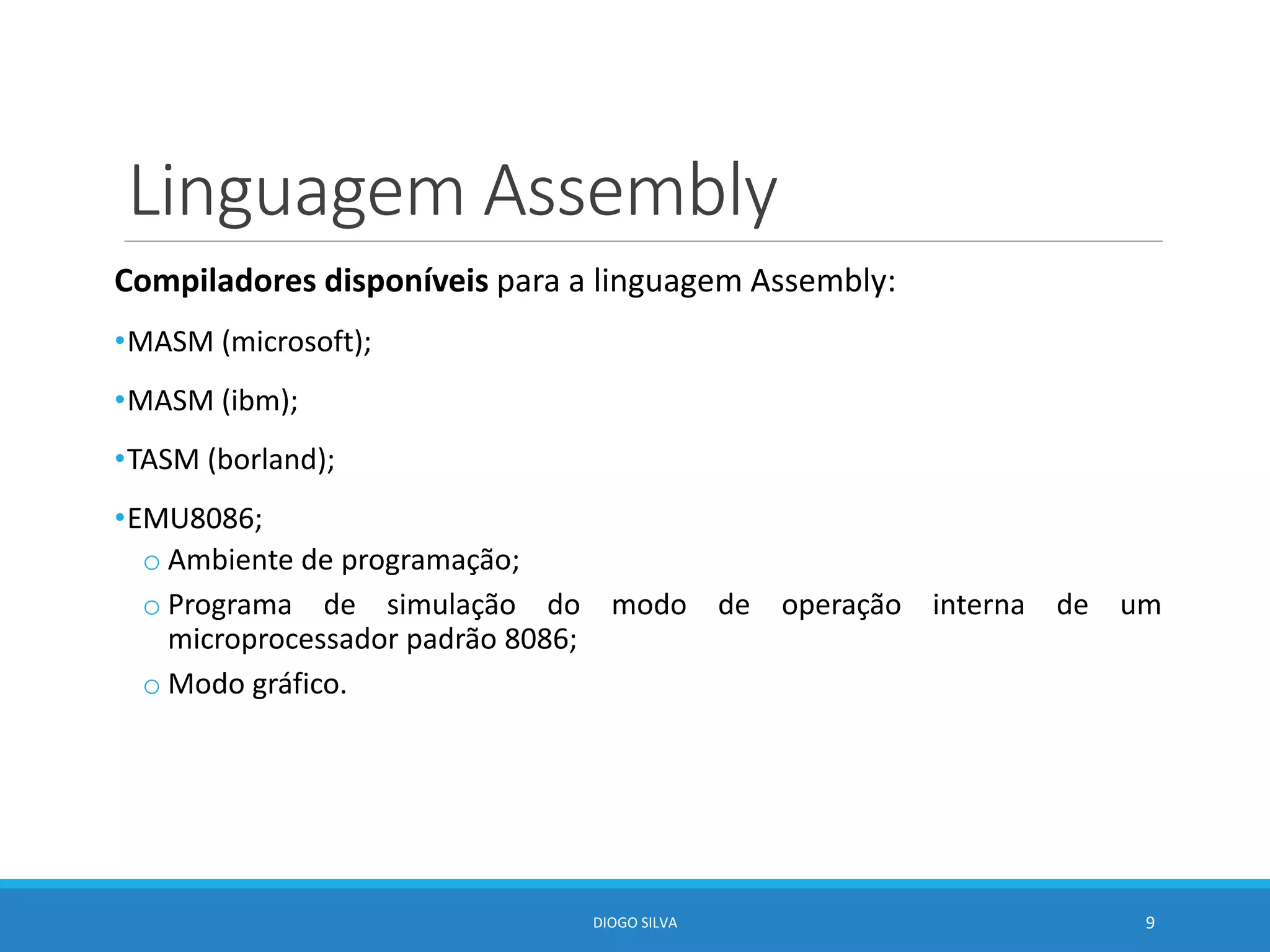 Linguagem Assembly
Compiladores disponíveis para a linguagem Assembly:
•MASM (microsoft);
•MASM (ibm);
•TASM (borland);
•EMU8086;
o Ambiente de programação;
o Programa de simulação do modo de operação interna de um
microprocessador padrão 8086;
o Modo gráfico.
DIOGO SILVA 9
 