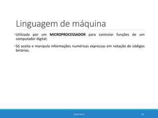 Linguagem de máquina
•Utilizada por um MICROPROCESSADOR para controlar funções de um
computador digital;
•Só aceita e manipula informações numéricas expressas em notação de códigos
binários.
DIOGO SILVA 10
 