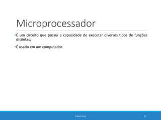 Microprocessador
•É um circuito que possui a capacidade de executar diversos tipos de funções
distintas;
•É usado em um computador.
DIOGO SILVA 11
 