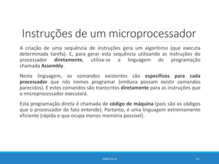 Instruções de um microprocessador
A criação de uma sequência de instruções gera um algorítimo (que executa
determinada tarefa). E, para gerar esta sequência utilizando as instruções do
processador diretamente, utiliza-se a linguagem de programação
chamada Assembly.
Nesta linguagem, os comandos existentes são específicos para cada
processador que nós iremos programar (embora possam existir comandos
parecidos). E estes comandos são transcritos diretamente para as instruções que
o microprocessador executará.
Esta programação direta é chamada de código de máquina (pois são os códigos
que o processador de fato entende). Portanto, é uma linguagem extremamente
eficiente (rápida e que ocupa menos memória possível).
DIOGO SILVA 12
 