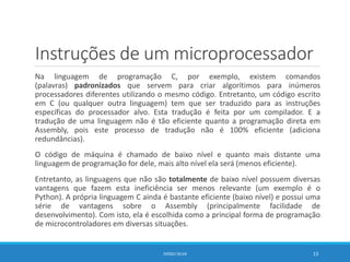 Instruções de um microprocessador
Na linguagem de programação C, por exemplo, existem comandos
(palavras) padronizados que servem para criar algorítimos para inúmeros
processadores diferentes utilizando o mesmo código. Entretanto, um código escrito
em C (ou qualquer outra linguagem) tem que ser traduzido para as instruções
específicas do processador alvo. Esta tradução é feita por um compilador. E a
tradução de uma linguagem não é tão eficiente quanto a programação direta em
Assembly, pois este processo de tradução não é 100% eficiente (adiciona
redundâncias).
O código de máquina é chamado de baixo nível e quanto mais distante uma
linguagem de programação for dele, mais alto nível ela será (menos eficiente).
Entretanto, as linguagens que não são totalmente de baixo nível possuem diversas
vantagens que fazem esta ineficiência ser menos relevante (um exemplo é o
Python). A própria linguagem C ainda é bastante eficiente (baixo nível) e possui uma
série de vantagens sobre o Assembly (principalmente facilidade de
desenvolvimento). Com isto, ela é escolhida como a principal forma de programação
de microcontroladores em diversas situações.
DIOGO SILVA 13
 