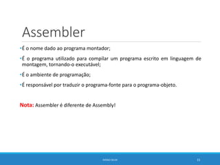 Assembler
•É o nome dado ao programa montador;
•É o programa utilizado para compilar um programa escrito em linguagem de
montagem, tornando-o executável;
•É o ambiente de programação;
•É responsável por traduzir o programa-fonte para o programa-objeto.
Nota: Assembler é diferente de Assembly!
DIOGO SILVA 15
 