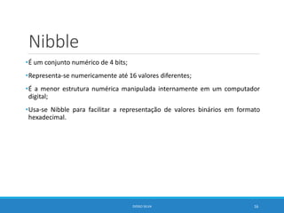 Nibble
•É um conjunto numérico de 4 bits;
•Representa-se numericamente até 16 valores diferentes;
•É a menor estrutura numérica manipulada internamente em um computador
digital;
•Usa-se Nibble para facilitar a representação de valores binários em formato
hexadecimal.
DIOGO SILVA 16
 