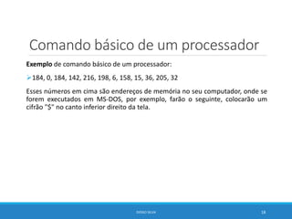 Comando básico de um processador
Exemplo de comando básico de um processador:
184, 0, 184, 142, 216, 198, 6, 158, 15, 36, 205, 32
Esses números em cima são endereços de memória no seu computador, onde se
forem executados em MS-DOS, por exemplo, farão o seguinte, colocarão um
cifrão "$" no canto inferior direito da tela.
DIOGO SILVA 18
 