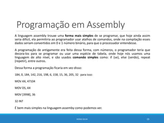 Programação em Assembly
A linguagem assembly trouxe uma forma mais simples de se programar, que hoje ainda assim
seria difícil, ela permitiria ao programador usar atalhos de comandos, onde na compilação esses
dados seriam convertidos em 0 e 1 número binário, para que o processador entendesse.
A programação de antigamente era feita dessa forma, com números, o programador teria que
decora-los para se programar ou usar uma espécie de tabela, onde hoje nós usamos uma
linguagem de alto nível, e são usados comando simples como: if (se), else (senão), repeat
(repetir), entre outros.
Dessa forma a programação ficaria em vez disso:
184, 0, 184, 142, 216, 198, 6, 158, 15, 36, 205, 32 para isso:
MOV AX, 47104
MOV DS, AX
MOV [3998], 36
32 INT
É bem mais simples na linguagem assemby como podemos ver.
DIOGO SILVA 19
 