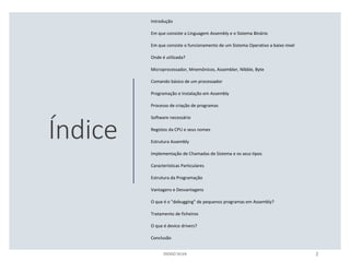 Índice
Introdução
Em que consiste a Linguagem Assembly e o Sistema Binário
Em que consiste o funcionamento de um Sistema Operativo a baixo nível
Onde é utilizada?
Microprocessador, Mnemônicos, Assembler, Nibble, Byte
Comando básico de um processador
Programação e Instalação em Assembly
Processo de criação de programas
Software necessário
Registos da CPU e seus nomes
Estrutura Assembly
Implementação de Chamadas de Sistema e os seus tipos
Características Particulares
Estrutura da Programação
Vantagens e Desvantagens
O que é o "debugging" de pequenos programas em Assembly?
Tratamento de ficheiros
O que é device drivers?
Conclusão
DIOGO SILVA 2
 