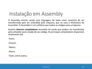 Instalação em Assembly
O Assembly mesmo sendo uma linguagem de baixo nível, necessita de ser
transformada para ser entendida pela máquina, que no caso o chamamos de
Assembler. O Assembler é um utilitário que traduz os códigos para a máquina.
Existem diversos compiladores Assembly há venda que podem ser transferidos
pelo utilizador para criação do seu código. Os principais compiladores disponíveis
atualmente são:
•Fasm;
•Goasm;
•Masm;
•Nasm;
•Tasm, entre outros.
DIOGO SILVA 20
 