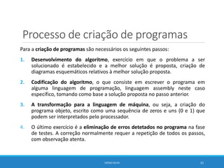 Processo de criação de programas
Para a criação de programas são necessários os seguintes passos:
1. Desenvolvimento do algoritmo, exercício em que o problema a ser
solucionado é estabelecido e a melhor solução é proposta, criação de
diagramas esquemáticos relativos à melhor solução proposta.
2. Codificação do algoritmo, o que consiste em escrever o programa em
alguma linguagem de programação, linguagem assembly neste caso
específico, tomando como base a solução proposta no passo anterior.
3. A transformação para a linguagem de máquina, ou seja, a criação do
programa objeto, escrito como uma sequência de zeros e uns (0 e 1) que
podem ser interpretados pelo processador.
4. O último exercício é a eliminação de erros detetados no programa na fase
de testes. A correção normalmente requer a repetição de todos os passos,
com observação atenta.
DIOGO SILVA 21
 