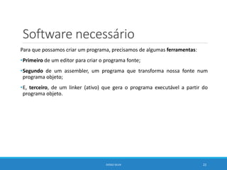 Software necessário
Para que possamos criar um programa, precisamos de algumas ferramentas:
•Primeiro de um editor para criar o programa fonte;
•Segundo de um assembler, um programa que transforma nossa fonte num
programa objeto;
•E, terceiro, de um linker (ativo) que gera o programa executável a partir do
programa objeto.
DIOGO SILVA 22
 