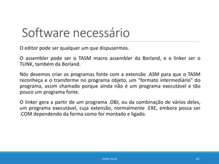 Software necessário
O editor pode ser qualquer um que dispusermos.
O assembler pode ser o TASM macro assembler da Borland, e o linker ser o
TLINK, também da Borland.
Nós devemos criar os programas fonte com a extensão .ASM para que o TASM
reconheça e o transforme no programa objeto, um "formato intermediário" do
programa, assim chamado porque ainda não é um programa executável e tão
pouco um programa fonte.
O linker gera a partir de um programa .OBJ, ou da combinação de vários deles,
um programa executável, cuja extensão‚ normalmente .EXE, embora possa ser
.COM dependendo da forma como for montado e ligado.
DIOGO SILVA 23
 