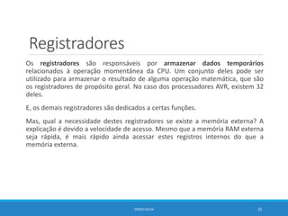 Registradores
Os registradores são responsáveis por armazenar dados temporários
relacionados à operação momentânea da CPU. Um conjunto deles pode ser
utilizado para armazenar o resultado de alguma operação matemática, que são
os registradores de propósito geral. No caso dos processadores AVR, existem 32
deles.
E, os demais registradores são dedicados a certas funções.
Mas, qual a necessidade destes registradores se existe a memória externa? A
explicação é devido a velocidade de acesso. Mesmo que a memória RAM externa
seja rápida, é mais rápido ainda acessar estes registros internos do que a
memória externa.
DIOGO SILVA 25
 