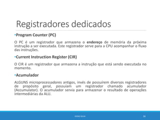 Registradores dedicados
•Program Counter (PC)
O PC é um registrador que armazena o endereço de memória da próxima
instrução a ser executada. Este registrador serve para a CPU acompanhar o fluxo
das instruções.
•Current Instruction Register (CIR)
O CIR é um registrador que armazena a instrução que está sendo executada no
momento.
•Acumulador
ALGUNS microprocessadores antigos, invés de possuírem diversos registradores
de propósito geral, possuíam um registrador chamado acumulador
(Accumulator). O acumulador servia para armazenar o resultado de operações
intermediárias da ALU.
DIOGO SILVA 26
 