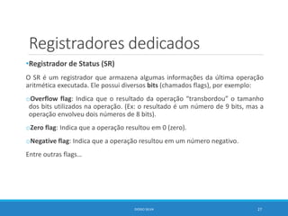 Registradores dedicados
•Registrador de Status (SR)
O SR é um registrador que armazena algumas informações da última operação
aritmética executada. Ele possui diversos bits (chamados flags), por exemplo:
oOverflow flag: Indica que o resultado da operação “transbordou” o tamanho
dos bits utilizados na operação. (Ex: o resultado é um número de 9 bits, mas a
operação envolveu dois números de 8 bits).
oZero flag: Indica que a operação resultou em 0 (zero).
oNegative flag: Indica que a operação resultou em um número negativo.
Entre outras flags…
DIOGO SILVA 27
 