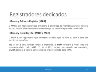 Registradores dedicados
•Memory Address Register (MAR)
O MAR é um registrador que armazena o endereço de memória para ser lido ou
escrito. Isto é, ele é que fornece o endereço da memória para ser conectada.
•Memory Data Register (MDR / MBR)
O MDR é um registrador que armazena o dado que foi lido ou que é para ser
escrito na memória.
Isto é, se a CPU estiver lendo a memória, o MDR conterá o valor lido do
endereço dado pelo MAR. E, se a CPU estiver escrevendo na memória,
o MDR conterá o valor a ser escrito no endereço dado pelo MAR.
DIOGO SILVA 28
 