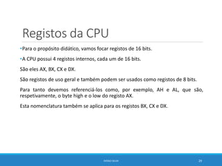 Registos da CPU
•Para o propósito didático, vamos focar registos de 16 bits.
•A CPU possui 4 registos internos, cada um de 16 bits.
São eles AX, BX, CX e DX.
São registos de uso geral e também podem ser usados como registos de 8 bits.
Para tanto devemos referenciá-los como, por exemplo, AH e AL, que são,
respetivamente, o byte high e o low do registo AX.
Esta nomenclatura também se aplica para os registos BX, CX e DX.
DIOGO SILVA 29
 