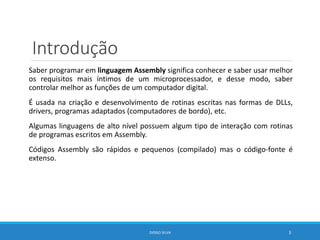 Introdução
Saber programar em linguagem Assembly significa conhecer e saber usar melhor
os requisitos mais íntimos de um microprocessador, e desse modo, saber
controlar melhor as funções de um computador digital.
É usada na criação e desenvolvimento de rotinas escritas nas formas de DLLs,
drivers, programas adaptados (computadores de bordo), etc.
Algumas linguagens de alto nível possuem algum tipo de interação com rotinas
de programas escritos em Assembly.
Códigos Assembly são rápidos e pequenos (compilado) mas o código-fonte é
extenso.
DIOGO SILVA 3
 