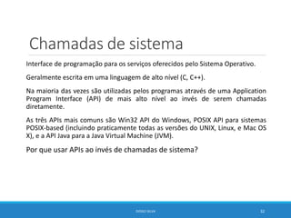 Chamadas de sistema
Interface de programação para os serviços oferecidos pelo Sistema Operativo.
Geralmente escrita em uma linguagem de alto nível (C, C++).
Na maioria das vezes são utilizadas pelos programas através de uma Application
Program Interface (API) de mais alto nível ao invés de serem chamadas
diretamente.
As três APIs mais comuns são Win32 API do Windows, POSIX API para sistemas
POSIX-based (incluindo praticamente todas as versões do UNIX, Linux, e Mac OS
X), e a API Java para a Java Virtual Machine (JVM).
Por que usar APIs ao invés de chamadas de sistema?
DIOGO SILVA 32
 