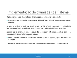 Implementação de chamadas de sistema
Tipicamente, cada chamada de sistema possui um número associado;
•A interface de chamada de sistemas mantém uma tabela indexada com esses
números.
A interface de chamada de sistema invoca a chamada desejada no kernel do
Sistema Operativo e retorna o estado e valores de resposta para o utilizador.
Quem faz a chamada não precisa ter qualquer informação sobre como a
chamada de sistema foi implementada;
•Precisa apenas conhecer a interface e saber o que o SO fará como resultado da
chamada;
•A maioria dos detalhes do SO ficam escondidos dos utilizadores atrás de APIs.
DIOGO SILVA 33
 