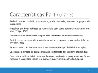 Características Particulares
•Atribuir nomes simbólicos a endereços de memória, variáveis e grupos de
instruções;
•Trabalhar em diversas bases de numeração bem como converter caracteres nos
seus códigos ASCII;
•Efetuar cálculos aritméticos simples com constantes ou nomes simbólicos;
•Definir os endereços de memória onde o programa e os dados irão ser
armazenados;
•Reservar áreas de memória para armazenamento temporário de informação;
•Configurar a geração de código máquina e o formato das listagens produzidas;
•Construir e utilizar bibliotecas de funções, ajudando a programar de forma
modular e a reutilizar código já escrito em Assembly ou outras linguagens.
DIOGO SILVA 35
 