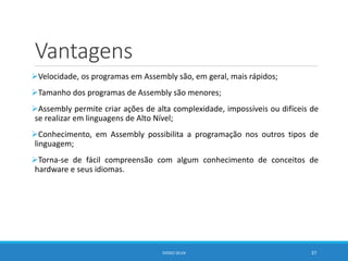 Vantagens
Velocidade, os programas em Assembly são, em geral, mais rápidos;
Tamanho dos programas de Assembly são menores;
Assembly permite criar ações de alta complexidade, impossíveis ou difíceis de
se realizar em linguagens de Alto Nível;
Conhecimento, em Assembly possibilita a programação nos outros tipos de
linguagem;
Torna-se de fácil compreensão com algum conhecimento de conceitos de
hardware e seus idiomas.
DIOGO SILVA 37
 