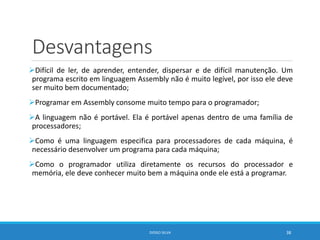 Desvantagens
Difícil de ler, de aprender, entender, dispersar e de difícil manutenção. Um
programa escrito em linguagem Assembly não é muito legível, por isso ele deve
ser muito bem documentado;
Programar em Assembly consome muito tempo para o programador;
A linguagem não é portável. Ela é portável apenas dentro de uma família de
processadores;
Como é uma linguagem especifica para processadores de cada máquina, é
necessário desenvolver um programa para cada máquina;
Como o programador utiliza diretamente os recursos do processador e
memória, ele deve conhecer muito bem a máquina onde ele está a programar.
DIOGO SILVA 38
 