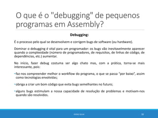 O que é o "debugging" de pequenos
programas em Assembly?
Debugging:
É o processo pelo qual se desenvolvem e corrigem bugs de software (ou hardware).
Dominar o debugging é vital para um programador: os bugs vão inevitavelmente aparecer
quando a complexidade (número de programadores, de requisitos, de linhas de código, de
dependências, etc.) aumentar.
No início, fazer debug costuma ser algo chato mas, com a prática, torna-se mais
interessante, pois:
•faz-nos compreender melhor o workflow do programa, o que se passa “por baixo”, assim
como tecnologias envolvidas;
•obriga a criar um bom código que evita bugs semelhantes no futuro;
•alguns bugs estimulam a nossa capacidade de resolução de problemas e motivam-nos
quando são resolvidos.
DIOGO SILVA 39
 