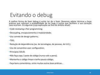 Evitando o debug
A melhor forma de fazer debug é evitar ter de o fazer. Devemos adotar técnicas e boas
práticas que reduzam a probabilidade de ter bugs e outras que facilitem a sua correção
caso ocorram. Eis algumas (cuja explicação sai fora do âmbito atual):
•Code reviewing e Pair programming;
•Decoupling, encapsulamento e modularidade;
•Uso correto de design patterns;
•TDD;
•Redução de dependências (ex. de tecnologias, de pessoas, do S.O.);
•Uso de convention over configuration;
•Princípios SOLID;
•Não faça copy / paste de código (nunca vale a pena);
•Mantenha o código limpo e tenha pouco código;
•Faça bons comentários, entre muitas outras boas práticas…
DIOGO SILVA 40
 