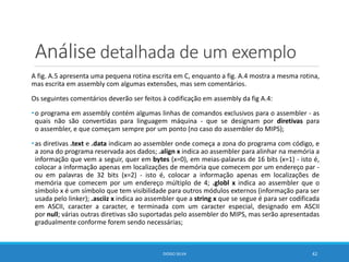 Análise detalhada de um exemplo
A fig. A.5 apresenta uma pequena rotina escrita em C, enquanto a fig. A.4 mostra a mesma rotina,
mas escrita em assembly com algumas extensões, mas sem comentários.
Os seguintes comentários deverão ser feitos à codificação em assembly da fig A.4:
•o programa em assembly contém algumas linhas de comandos exclusivos para o assembler - as
quais não são convertidas para linguagem máquina - que se designam por diretivas para
o assembler, e que começam sempre por um ponto (no caso do assembler do MIPS);
•as diretivas .text e .data indicam ao assembler onde começa a zona do programa com código, e
a zona do programa reservada aos dados; .align x indica ao assembler para alinhar na memória a
informação que vem a seguir, quer em bytes (x=0), em meias-palavras de 16 bits (x=1) - isto é,
colocar a informação apenas em localizações de memória que comecem por um endereço par -
ou em palavras de 32 bits (x=2) - isto é, colocar a informação apenas em localizações de
memória que comecem por um endereço múltiplo de 4; .globl x indica ao assembler que o
símbolo x é um símbolo que tem visibilidade para outros módulos externos (informação para ser
usada pelo linker); .asciiz x indica ao assembler que a string x que se segue é para ser codificada
em ASCII, caracter a caracter, e terminada com um caracter especial, designado em ASCII
por null; várias outras diretivas são suportadas pelo assembler do MIPS, mas serão apresentadas
gradualmente conforme forem sendo necessárias;
DIOGO SILVA 42
 