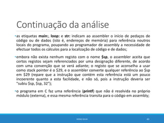 Continuação da análise
•as etiquetas main:, loop: e str: indicam ao assembler o início de pedaços de
código ou de dados (isto é, endereços de memória) para referência noutros
locais do programa, poupando ao programador de assembly a necessidade de
efectuar todos os cálculos para a localização de código e de dados;
•embora não exista nenhum registo com o nome $sp, o assembler aceita que
certos registos sejam referenciados por uma designação diferente, de acordo
com uma convenção que se verá adiante; o registo que se aconselha a usar
como stack pointer é o $29, e o assembler converte qualquer referência ao $sp
em $29 (repare que a instrução que contém esta referência está um pouco
incoerente quanto a esta facilidade, e não só, pois a instrução deveria ser
"subiu $sp, $sp, 32");
•o programa em C faz uma referência (printf) que não é resolvida no próprio
módulo (externa), e essa mesma referência transita para o código em assembly;
DIOGO SILVA 43
 