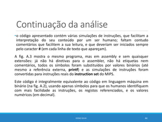 Continuação da análise
•o código apresentado contém várias simulações de instruções, que facilitam a
interpretação do seu conteúdo por um ser humano; faltam contudo
comentários que facilitem a sua leitura, e que deveriam ser iniciados sempre
pelo caracter # (em cada linha de texto que apareçam).
A fig. A.3 mostra o mesmo programa, mas em assembly e sem quaisquer
extensões: já não há diretivas para o assembler, não há etiquetas nem
comentários, todos os símbolos foram substituídos por valores binários (até
mesmo a referência externa, printf) e as simulações de instruções foram
convertidas para instruções reais do instruction set do MIPS.
Este código é integralmente equivalente ao código em linguagem máquina em
binário (na fig. A.2), usando apenas símbolos para que os humanos identifiquem
com mais facilidade as instruções, os registos referenciados, e os valores
numéricos (em decimal).
DIOGO SILVA 44
 