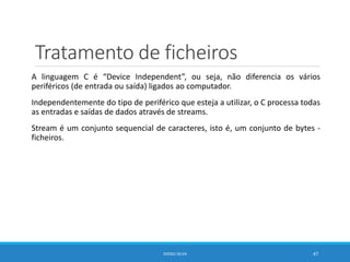 Tratamento de ficheiros
A linguagem C é “Device Independent”, ou seja, não diferencia os vários
periféricos (de entrada ou saída) ligados ao computador.
Independentemente do tipo de periférico que esteja a utilizar, o C processa todas
as entradas e saídas de dados através de streams.
Stream é um conjunto sequencial de caracteres, isto é, um conjunto de bytes -
ficheiros.
DIOGO SILVA 47
 