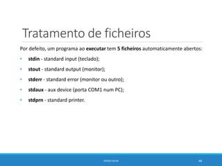 Tratamento de ficheiros
Por defeito, um programa ao executar tem 5 ficheiros automaticamente abertos:
• stdin - standard input (teclado);
• stout - standard output (monitor);
• stderr - standard error (monitor ou outro);
• stdaux - aux device (porta COM1 num PC);
• stdprn - standard printer.
DIOGO SILVA 48
 