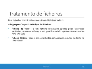 Tratamento de ficheiros
Para trabalhar com ficheiros necessita da biblioteca stdio.h.
A linguagem C suporta dois tipos de ficheiros:
• Ficheiro de Texto - é um ficheiro constituído apenas pelos caracteres
existentes no nosso teclado, e em geral formatado apenas com o carácter
New Line (n);
• Ficheiro Binário - podem ser constituídos por qualquer carácter existente na
tabela ascci.
DIOGO SILVA 49
 
