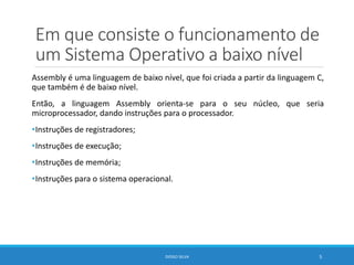 Em que consiste o funcionamento de
um Sistema Operativo a baixo nível
Assembly é uma linguagem de baixo nível, que foi criada a partir da linguagem C,
que também é de baixo nível.
Então, a linguagem Assembly orienta-se para o seu núcleo, que seria
microprocessador, dando instruções para o processador.
•Instruções de registradores;
•Instruções de execução;
•Instruções de memória;
•Instruções para o sistema operacional.
DIOGO SILVA 5
 