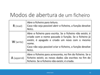 Modos de abertura de um ficheiro
R (read)
Abre o ficheiro para leitura.
Caso não seja possível abrir o ficheiro, a função devolve
NULL.
W (write)
Abre o ficheiro para escrita. Se o ficheiro não existir, é
criado com o nome passado à função. Se o ficheiro já
existir, é apagado e criado um novo com o mesmo
nome.
Caso não seja possível criar o ficheiro, a função devolve
NULL.
A (append)
Abre o ficheiro para acrescento, no fim do ficheiro. Se o
ficheiro existir, os novos dados são escritos no fim do
ficheiro. Se o ficheiro não existir, é criado.
DIOGO SILVA 52
 