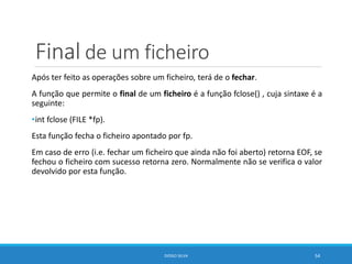 Final de um ficheiro
Após ter feito as operações sobre um ficheiro, terá de o fechar.
A função que permite o final de um ficheiro é a função fclose() , cuja sintaxe é a
seguinte:
•int fclose (FILE *fp).
Esta função fecha o ficheiro apontado por fp.
Em caso de erro (i.e. fechar um ficheiro que ainda não foi aberto) retorna EOF, se
fechou o ficheiro com sucesso retorna zero. Normalmente não se verifica o valor
devolvido por esta função.
DIOGO SILVA 54
 