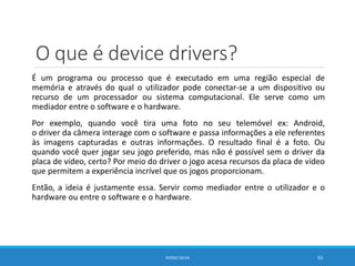 O que é device drivers?
É um programa ou processo que é executado em uma região especial de
memória e através do qual o utilizador pode conectar-se a um dispositivo ou
recurso de um processador ou sistema computacional. Ele serve como um
mediador entre o software e o hardware.
Por exemplo, quando você tira uma foto no seu telemóvel ex: Android,
o driver da câmera interage com o software e passa informações a ele referentes
às imagens capturadas e outras informações. O resultado final é a foto. Ou
quando você quer jogar seu jogo preferido, mas não é possível sem o driver da
placa de vídeo, certo? Por meio do driver o jogo acesa recursos da placa de vídeo
que permitem a experiência incrível que os jogos proporcionam.
Então, a ideia é justamente essa. Servir como mediador entre o utilizador e o
hardware ou entre o software e o hardware.
DIOGO SILVA 55
 