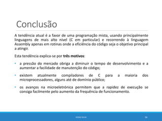 Conclusão
A tendência atual é a favor de uma programação mista, usando principalmente
linguagens de mais alto nível (C em particular) e recorrendo à linguagem
Assembly apenas em rotinas onde a eficiência do código seja o objetivo principal
a atingir.
Esta tendência explica-se por três motivos:
• a pressão do mercado obriga a diminuir o tempo de desenvolvimento e a
aumentar a facilidade de manutenção do código;
• existem atualmente compiladores de C para a maioria dos
microprocessadores, alguns até de domínio público;
• os avanços na microeletrónica permitem que a rapidez de execução se
consiga facilmente pelo aumento da frequência de funcionamento.
DIOGO SILVA 56
 